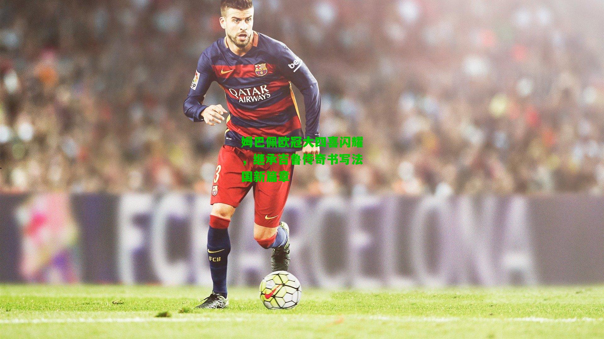 姆巴佩欧冠大四喜闪耀,继承吉鲁传奇书写法国新篇章